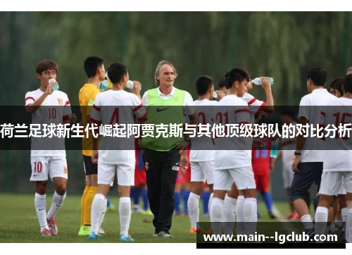 荷兰足球新生代崛起阿贾克斯与其他顶级球队的对比分析 荷兰足球新生代崛起阿贾克斯与其他顶级球队的对比分析