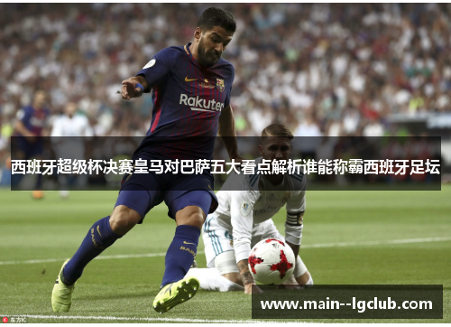 西班牙超级杯决赛皇马对巴萨五大看点解析谁能称霸西班牙足坛 西班牙超级杯决赛皇马对巴萨五大看点解析谁能称霸西班牙足坛