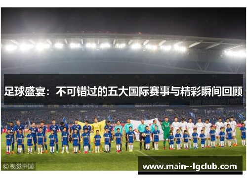 足球盛宴：不可错过的五大国际赛事与精彩瞬间回顾