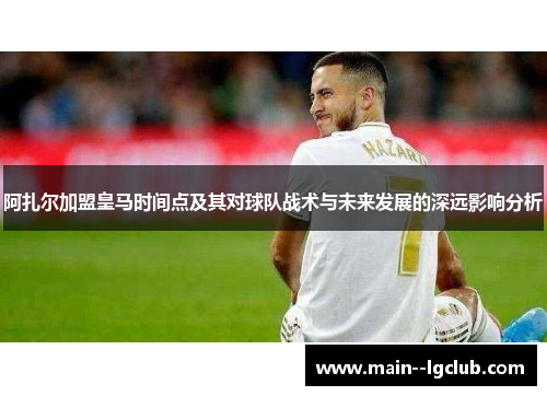 阿扎尔加盟皇马时间点及其对球队战术与未来发展的深远影响分析