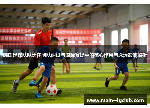 韩国足球队队长在团队建设与国际赛场中的核心作用与深远影响解析