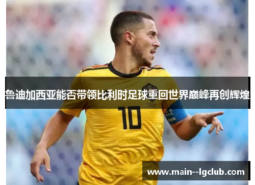 鲁迪加西亚能否带领比利时足球重回世界巅峰再创辉煌