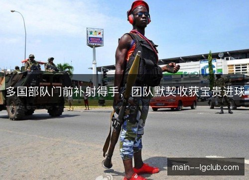 多国部队门前补射得手,团队默契收获宝贵进球 多国部队门前补射得手,团队默契收获宝贵进球